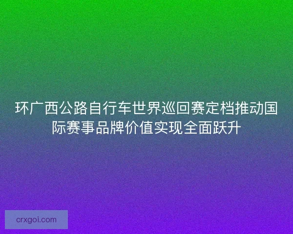 环广西公路自行车世界巡回赛定档推动国际赛事品牌价值实现全面跃升
