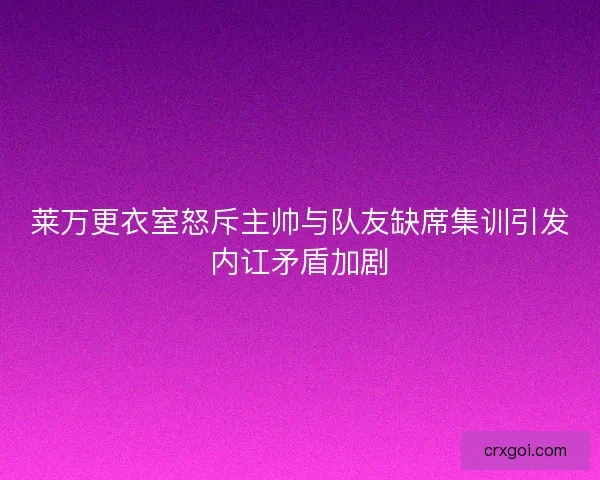 莱万更衣室怒斥主帅与队友缺席集训引发内讧矛盾加剧