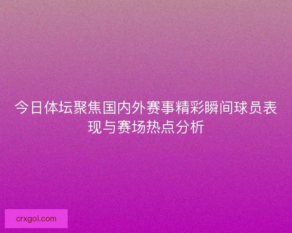 今日体坛聚焦国内外赛事精彩瞬间球员表现与赛场热点分析