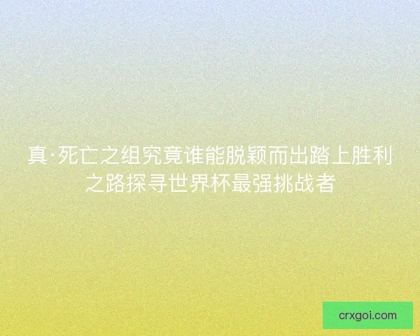 真·死亡之组究竟谁能脱颖而出踏上胜利之路探寻世界杯最强挑战者