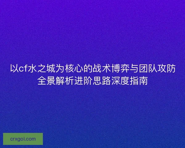 以cf水之城为核心的战术博弈与团队攻防全景解析进阶思路深度指南