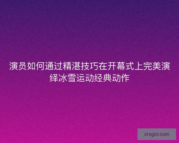 演员如何通过精湛技巧在开幕式上完美演绎冰雪运动经典动作