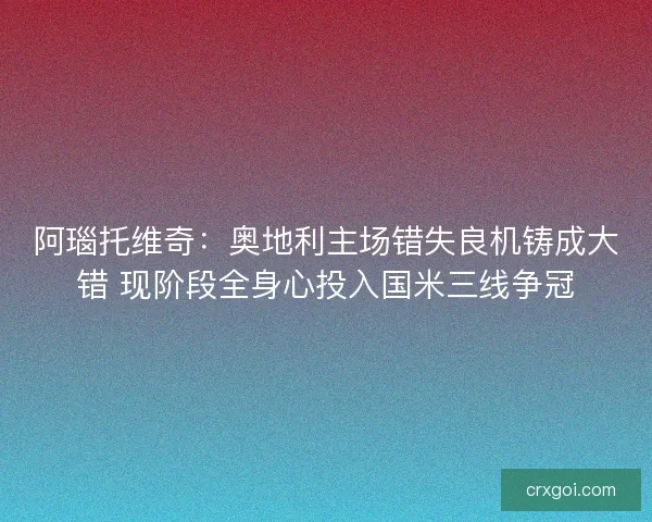 阿瑙托维奇：奥地利主场错失良机铸成大错 现阶段全身心投入国米三线争冠